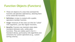 Function Objects (Functors)
 These are objects of a class that overload the
function call operator (operator()), allowing them
to be called like functions.
 Definition: A class is created with a public
operator() member function.
 Usage: Instances of this class can then be "called"
with arguments, just like regular functions.
 Benefits: Functors can maintain state (data
members) between calls, unlike plain
functions. They are widely used in the C++
Standard Library, particularly with algorithms and
containers for custom operations (e.g., custom
sorting criteria).
 