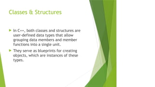 Classes & Structures
 In C++, both classes and structures are
user-defined data types that allow
grouping data members and member
functions into a single unit.
 They serve as blueprints for creating
objects, which are instances of these
types.
 