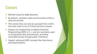 Classes
 Defined using the class Keyword.
 By default, members (data and functions) within a
class are private.
 This means they can only be accessed from within
the class itself or by its friend functions/classes.
 Classes are fundamental to Object-Oriented
Programming (OOP) in C++ and are commonly used
to encapsulate data and behavior, providing
controlled access through public interfaces.
 Support advanced OOP concepts like inheritance
and polymorphism.
 