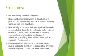 Structures:
 Defined using the struct keyword.
 By default, members within a structure are
public. This means they can be accessed directly
from outside the structure.
 Historically, structures in C were primarily used to
group related data. In C++, structures have been
extended to also include member functions,
constructors, destructors, and support
inheritance, making them almost identical to
classes in functionality.
 Often used for simple data structures where
public access to members is acceptable or when
interfacing with C code that uses structures.
 
