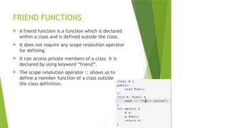 FRIEND FUNCTIONS
 A friend function is a function which is declared
within a class and is defined outside the class.
 It does not require any scope resolution operator
for defining.
 It can access private members of a class. It is
declared by using keyword “friend”.
 The scope resolution operator :: allows us to
define a member function of a class outside
the class definition.
 