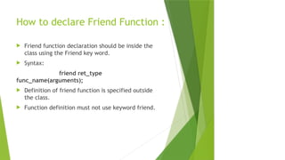 How to declare Friend Function :
 Friend function declaration should be inside the
class using the Friend key word.
 Syntax:
friend ret_type
func_name(arguments);
 Definition of friend function is specified outside
the class.
 Function definition must not use keyword friend.
 