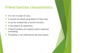 Friend function characterstics:
 It is not in scope of class.
 It cannot be called using object of that class.
 It can be invoked like a normal function.
 It has objects as arguments.
 Friend Functions are majorly used in operator
overlading.
 Friendship is not inherited by derived classes.
 