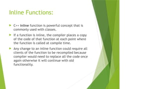 Inline Functions:
 C++ inline function is powerful concept that is
commonly used with classes.
 If a function is inline, the compiler places a copy
of the code of that function at each point where
the function is called at compile time.
 Any change to an inline function could require all
clients of the function to be recompiled because
compiler would need to replace all the code once
again otherwise it will continue with old
functionality.
 