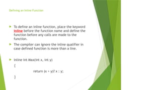 Defining an Inline Function
 To define an inline function, place the keyword
inline before the function name and define the
function before any calls are made to the
function.
 The compiler can ignore the inline qualifier in
case defined function is more than a line.
 inline int Max(int x, int y)
{
return (x > y)? x : y;
}
 