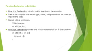 Function Declaration vs Definition
 Function Declaration introduces the function to the compiler.
 It tells the compiler the return type, name, and parameters but does not
include the body.
 It ends with a semicolon.
// Declaration
int add(int, int);
 Function Definition provides the actual implementation of the function.
int add(int a, int b) {
return a + b;
}
 