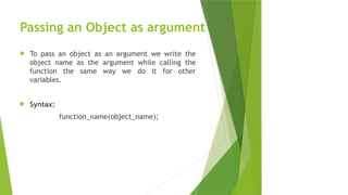 Passing an Object as argument
 To pass an object as an argument we write the
object name as the argument while calling the
function the same way we do it for other
variables.
 Syntax:
function_name(object_name);
 