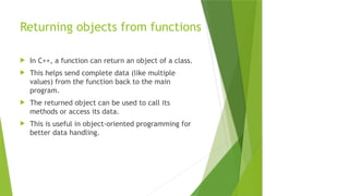 Returning objects from functions
 In C++, a function can return an object of a class.
 This helps send complete data (like multiple
values) from the function back to the main
program.
 The returned object can be used to call its
methods or access its data.
 This is useful in object-oriented programming for
better data handling.
 