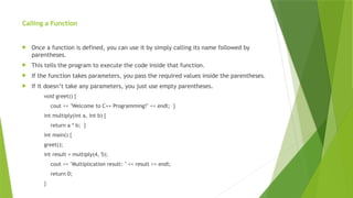 Calling a Function
 Once a function is defined, you can use it by simply calling its name followed by
parentheses.
 This tells the program to execute the code inside that function.
 If the function takes parameters, you pass the required values inside the parentheses.
 If it doesn’t take any parameters, you just use empty parentheses.
void greet() {
cout << "Welcome to C++ Programming!" << endl; }
int multiply(int a, int b) {
return a * b; }
int main() {
greet();
int result = multiply(4, 5);
cout << "Multiplication result: " << result << endl;
return 0;
}
 