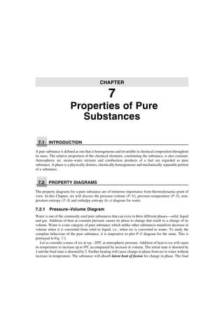Properties of Pure
Substances
7.1 INTRODUCTION
A pure substance is defined as one that is homogeneous and invariable in chemical composition throughout
its mass. The relative proportion of the chemical elements, constituting the substance, is also constant.
Atmospheric air, steam–water mixture and combustion products of a fuel are regarded as pure
substance. A phase is a physically distinct, chemically homogeneous and mechanically separable portion
of a substance.
7.2 PROPERTY DIAGRAMS
The property diagrams for a pure substance are of immense importance from thermodynamic point of
view. In this Chapter, we will discuss the pressure-volume (P–V), pressure-temperature (P–T), tem-
perature-entropy (T–S) and enthalpy-entropy (h–s) diagram for water.
7.2.1 Pressure–Volume Diagram
Water is one of the commonly used pure substances that can exist in three different phases—solid, liquid
and gas. Addition of heat at constant pressure causes its phase to change that result to a change of its
volume. Water is a rare category of pure substance which unlike other substances manifests decrease in
volume when it is converted from solid to liquid, i.e., when ice is converted to water. To study the
complete behaviour of the pure substance, it is imperative to plot P–V diagram for the same. This is
portrayed in Fig. 7.1.
Let us consider a mass of ice at say –20ºC at atmospheric pressure. Addition of heat to ice will cause
its temperature to increase up to 0ºC accompanied by increase in volume. The initial state is denoted by
1 and the final state is denoted by 2. Further heating will cause change in phase from ice to water without
increase in temperature. The substance will absorb latent heat of fusion for change in phase. The final
CHAPTER
7
 