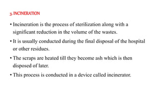 3. INCINERATION
• Incineration is the process of sterilization along with a
significant reduction in the volume of the was...