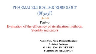 PHARMACEUTICAL MICROBIOLOGY
(BP303T)
Unit-Ii
Part-3
Evaluation of the efficiency of sterilization methods.
Sterility indicators
Name: Mrs. Pooja Deepak Bhandare
Assistant Professor
G H RAISONI UNIVERSITY
SCHOOL OF PHARMACY
 