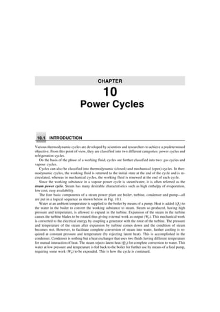 Power Cycles
10.1 INTRODUCTION
Various thermodynamic cycles are developed by scientists and researchers to achieve a predetermined
objective. From this point of view, they are classified into two different categories: power cycles and
refrigeration cycles.
On the basis of the phase of a working fluid, cycles are further classified into two: gas cycles and
vapour cycles.
Cycles can also be classified into thermodynamic (closed) and mechanical (open) cycles. In ther-
modynamic cycles, the working fluid is returned to the initial state at the end of the cycle and is re-
circulated, whereas in mechanical cycles, the working fluid is renewed at the end of each cycle.
Since the working substance in a vapour power cycle is steam/water, it is often referred as the
steam power cycle. Steam has many desirable characteristics such as high enthalpy of evaporation,
low cost, easy availability.
The four basic components of a steam power plant are boiler, turbine, condenser and pump—all
are put in a logical sequence as shown below in Fig. 10.1.
Water at an ambient temperature is supplied to the boiler by means of a pump. Heat is added (Q1) to
the water in the boiler to convert the working substance to steam. Steam so produced, having high
pressure and temperature, is allowed to expand in the turbine. Expansion of the steam in the turbine
causes the turbine blades to be rotated thus giving external work as output (WT). This mechanical work
is converted to the electrical energy by coupling a generator with the rotor of the turbine. The pressure
and temperature of the steam after expansion by turbine comes down and the condition of steam
becomes wet. However, to facilitate complete conversion of steam into water, further cooling is re-
quired at constant pressure and temperature (by rejecting latent heat). This is accomplished in the
condenser. Condenser is nothing but a heat exchanger that uses two fluids having different temperature
for mutual interaction of heat. The steam rejects latent heat (Q2) for complete conversion to water. This
water at low pressure and temperature is fed back to the boiler for further use by means of a feed pump,
requiring some work (WP) to be expended. This is how the cycle is continued.
CHAPTER
10
 