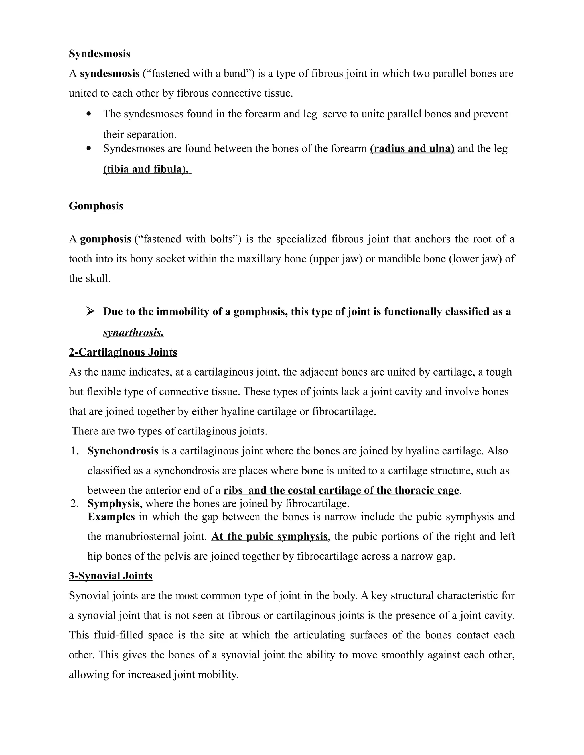 Syndesmosis
A syndesmosis (“fastened with a band”) is a type of fibrous joint in which two parallel bones are
united to each other by fibrous connective tissue.
 The syndesmoses found in the forearm and leg serve to unite parallel bones and prevent
their separation.
 Syndesmoses are found between the bones of the forearm (radius and ulna) and the leg
(tibia and fibula).
Gomphosis
A gomphosis (“fastened with bolts”) is the specialized fibrous joint that anchors the root of a
tooth into its bony socket within the maxillary bone (upper jaw) or mandible bone (lower jaw) of
the skull.
 Due to the immobility of a gomphosis, this type of joint is functionally classified as a
synarthrosis.
2-Cartilaginous Joints
As the name indicates, at a cartilaginous joint, the adjacent bones are united by cartilage, a tough
but flexible type of connective tissue. These types of joints lack a joint cavity and involve bones
that are joined together by either hyaline cartilage or fibrocartilage.
There are two types of cartilaginous joints.
1. Synchondrosis is a cartilaginous joint where the bones are joined by hyaline cartilage. Also
classified as a synchondrosis are places where bone is united to a cartilage structure, such as
between the anterior end of a ribs and the costal cartilage of the thoracic cage.
2. Symphysis, where the bones are joined by fibrocartilage.
Examples in which the gap between the bones is narrow include the pubic symphysis and
the manubriosternal joint. At the pubic symphysis, the pubic portions of the right and left
hip bones of the pelvis are joined together by fibrocartilage across a narrow gap.
3-Synovial Joints
Synovial joints are the most common type of joint in the body. A key structural characteristic for
a synovial joint that is not seen at fibrous or cartilaginous joints is the presence of a joint cavity.
This fluid-filled space is the site at which the articulating surfaces of the bones contact each
other. This gives the bones of a synovial joint the ability to move smoothly against each other,
allowing for increased joint mobility.
 