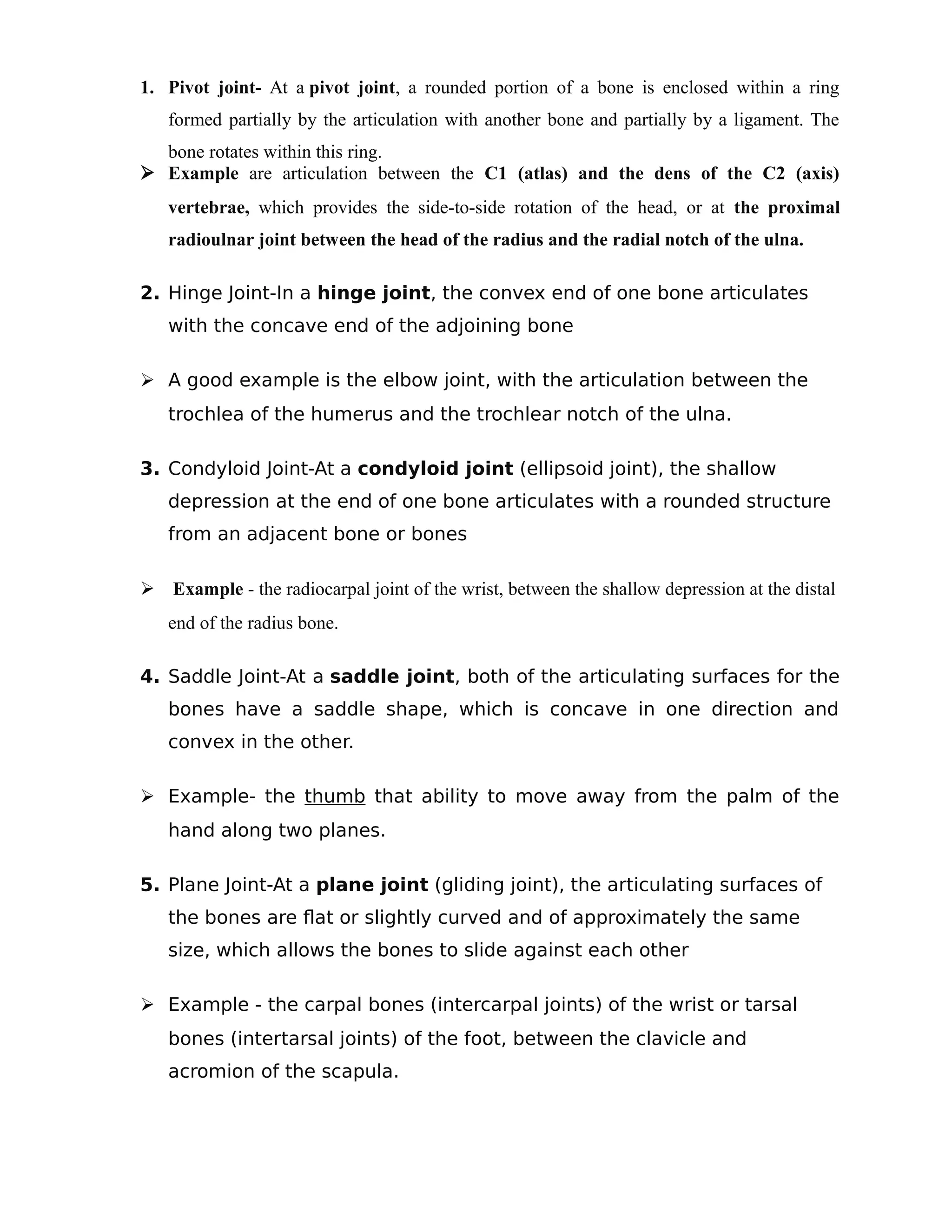 1. Pivot joint- At a pivot joint, a rounded portion of a bone is enclosed within a ring
formed partially by the articulation with another bone and partially by a ligament. The
bone rotates within this ring.
 Example are articulation between the C1 (atlas) and the dens of the C2 (axis)
vertebrae, which provides the side-to-side rotation of the head, or at the proximal
radioulnar joint between the head of the radius and the radial notch of the ulna.
2. Hinge Joint-In a hinge joint, the convex end of one bone articulates
with the concave end of the adjoining bone
 A good example is the elbow joint, with the articulation between the
trochlea of the humerus and the trochlear notch of the ulna.
3. Condyloid Joint-At a condyloid joint (ellipsoid joint), the shallow
depression at the end of one bone articulates with a rounded structure
from an adjacent bone or bones
 Example - the radiocarpal joint of the wrist, between the shallow depression at the distal
end of the radius bone.
4. Saddle Joint-At a saddle joint, both of the articulating surfaces for the
bones have a saddle shape, which is concave in one direction and
convex in the other.
 Example- the thumb that ability to move away from the palm of the
hand along two planes.
5. Plane Joint-At a plane joint (gliding joint), the articulating surfaces of
the bones are flat or slightly curved and of approximately the same
size, which allows the bones to slide against each other
 Example - the carpal bones (intercarpal joints) of the wrist or tarsal
bones (intertarsal joints) of the foot, between the clavicle and
acromion of the scapula.
 
