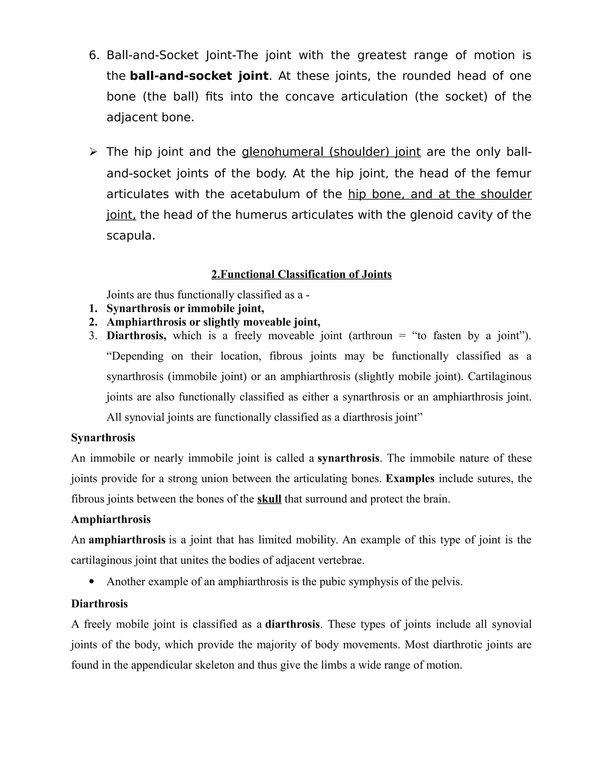 6. Ball-and-Socket Joint-The joint with the greatest range of motion is
the ball-and-socket joint. At these joints, the rounded head of one
bone (the ball) fits into the concave articulation (the socket) of the
adjacent bone.
 The hip joint and the glenohumeral (shoulder) joint are the only ball-
and-socket joints of the body. At the hip joint, the head of the femur
articulates with the acetabulum of the hip bone, and at the shoulder
joint, the head of the humerus articulates with the glenoid cavity of the
scapula.
2.Functional Classification of Joints
Joints are thus functionally classified as a -
1. Synarthrosis or immobile joint,
2. Amphiarthrosis or slightly moveable joint,
3. Diarthrosis, which is a freely moveable joint (arthroun = “to fasten by a joint”).
“Depending on their location, fibrous joints may be functionally classified as a
synarthrosis (immobile joint) or an amphiarthrosis (slightly mobile joint). Cartilaginous
joints are also functionally classified as either a synarthrosis or an amphiarthrosis joint.
All synovial joints are functionally classified as a diarthrosis joint”
Synarthrosis
An immobile or nearly immobile joint is called a synarthrosis. The immobile nature of these
joints provide for a strong union between the articulating bones. Examples include sutures, the
fibrous joints between the bones of the skull that surround and protect the brain.
Amphiarthrosis
An amphiarthrosis is a joint that has limited mobility. An example of this type of joint is the
cartilaginous joint that unites the bodies of adjacent vertebrae.
 Another example of an amphiarthrosis is the pubic symphysis of the pelvis.
Diarthrosis
A freely mobile joint is classified as a diarthrosis. These types of joints include all synovial
joints of the body, which provide the majority of body movements. Most diarthrotic joints are
found in the appendicular skeleton and thus give the limbs a wide range of motion.
 