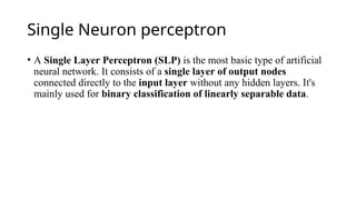 Single Neuron perceptron
• A Single Layer Perceptron (SLP) is the most basic type of artificial
neural network. It consists of a single layer of output nodes
connected directly to the input layer without any hidden layers. It's
mainly used for binary classification of linearly separable data.
 