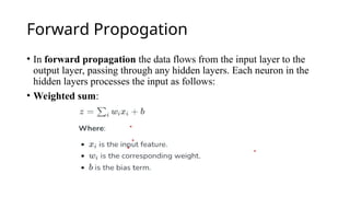 Forward Propogation
• In forward propagation the data flows from the input layer to the
output layer, passing through any hidden layers. Each neuron in the
hidden layers processes the input as follows:
• Weighted sum:
 