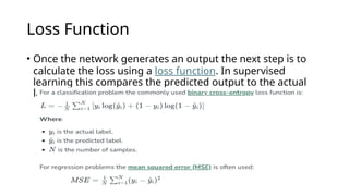 Loss Function
• Once the network generates an output the next step is to
calculate the loss using a loss function. In supervised
learning this compares the predicted output to the actual
label.
 