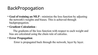 BackPropogation
• Goal of training an MLP - minimize the loss function by adjusting
the network's weights and biases. This is achieved through
backpropogation.
• Gradient Calculation :
The gradients of the loss function with respect to each weight and
bias are calculated using the chain rule of calculus.
• Error Propogation:
Error is propagated back through the network, layer by layer.
 
