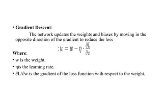 • Gradient Descent:
The network updates the weights and biases by moving in the
opposite direction of the gradient to reduce the loss
Where:
• w is the weight.
• ηis the learning rate.
• ∂L/∂w​is the gradient of the loss function with respect to the weight.
 