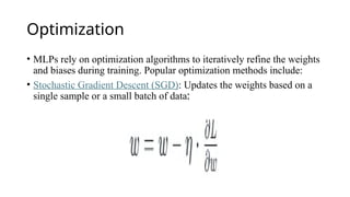 Optimization
• MLPs rely on optimization algorithms to iteratively refine the weights
and biases during training. Popular optimization methods include:
• Stochastic Gradient Descent (SGD): Updates the weights based on a
single sample or a small batch of data:
 