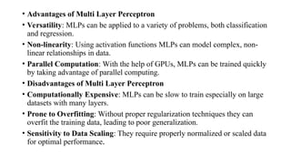 • Advantages of Multi Layer Perceptron
• Versatility: MLPs can be applied to a variety of problems, both classification
and regression.
• Non-linearity: Using activation functions MLPs can model complex, non-
linear relationships in data.
• Parallel Computation: With the help of GPUs, MLPs can be trained quickly
by taking advantage of parallel computing.
• Disadvantages of Multi Layer Perceptron
• Computationally Expensive: MLPs can be slow to train especially on large
datasets with many layers.
• Prone to Overfitting: Without proper regularization techniques they can
overfit the training data, leading to poor generalization.
• Sensitivity to Data Scaling: They require properly normalized or scaled data
for optimal performance.
 