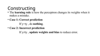 Constructing
• The learning rule is how the perceptron changes its weights when it
makes a mistake.
• Case 1: Correct prediction
If y=ty , do nothing.
• Case 2: Incorrect prediction
If y≠ty , update weights and bias to reduce error.
 