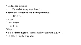 • Update the formula:
• For each training sample (x,t):
• Standard form (bias handled separately):
If y≠ty ,
• update:
w←w+ηtx
b←b+ηt
Where:
• η is the learning rate (a small positive constant, e.g., 0.1)
• t {+1,−1} is the
∈ true label
 