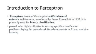 Introduction to Perceptron
• Perceptron is one of the simplest artificial neural
network architectures, introduced by Frank Rosenblatt in 1957. It is
primarily used for binary classification.
• proved to be highly effective in solving specific classification
problems, laying the groundwork for advancements in AI and machine
learning.
 