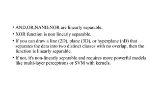 • AND,OR,NAND,NOR are linearly separable.
• XOR function is non linearly separable.
• If you can draw a line (2D), plane (3D), or hyperplane (nD) that
separates the data into two distinct classes with no overlap, then the
function is linearly separable.
• If not, it's non-linearly separable and requires more powerful models
like multi-layer perceptrons or SVM with kernels.
 