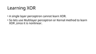 Learning XOR
• A single layer perceptron cannot learn XOR.
• So lets use Multilayer perceptron or Kernal method to learn
XOR ,since it is nonlinear.
 
