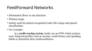 FeedForward Networks
• Information flows in one direction
• Without loops
• mainly used for pattern recognition tasks like image and speech
classification.
• For example :
in a credit scoring system, banks use an FNN which analyze
users financial profiles such as income, credit history and spending
habits to determine their creditworthiness.
 