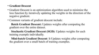 • Gradient Descent
• Gradient Descent is an optimization algorithm used to minimize the
loss function by iteratively updating the weights in the direction of the
negative gradient.
• Common variants of gradient descent include:
Batch Gradient Descent: Updates weights after computing the
gradient over the entire dataset.
Stochastic Gradient Descent (SGD): Updates weights for each
training example individually.
Mini-batch Gradient Descent: It Updates weights after computing
the gradient over a small batch of training examples.
 