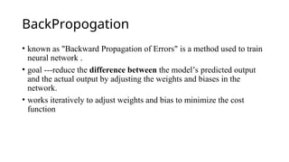 BackPropogation
• known as "Backward Propagation of Errors" is a method used to train
neural network .
• goal ---reduce the difference between the model’s predicted output
and the actual output by adjusting the weights and biases in the
network.
• works iteratively to adjust weights and bias to minimize the cost
function
 