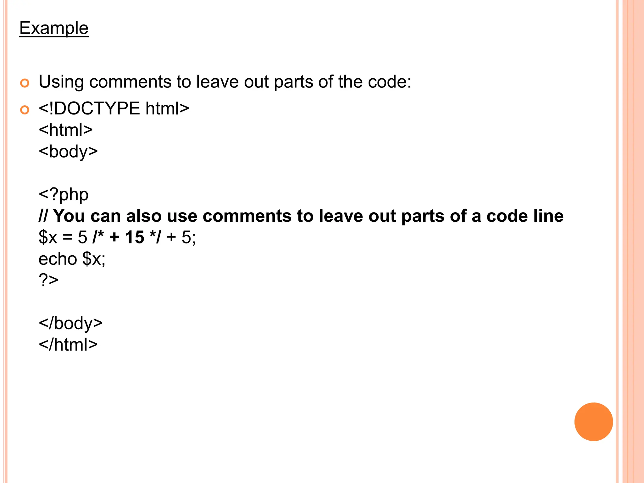 Example
 Using comments to leave out parts of the code:
 <!DOCTYPE html>
<html>
<body>
<?php
// You can also use comments to leave out parts of a code line
$x = 5 /* + 15 */ + 5;
echo $x;
?>
</body>
</html>
 