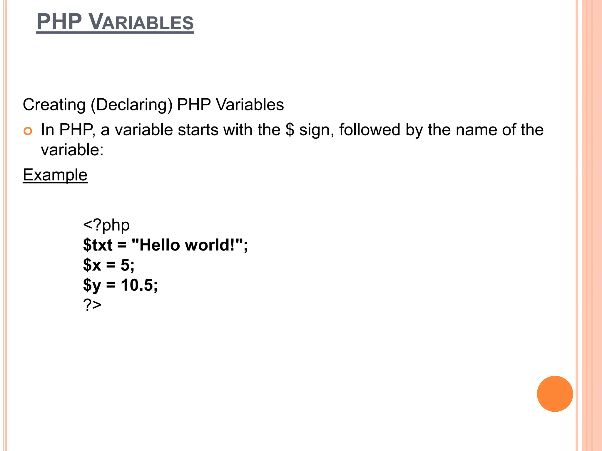 PHP VARIABLES
Creating (Declaring) PHP Variables
 In PHP, a variable starts with the $ sign, followed by the name of the
variable:
Example
<?php
$txt = "Hello world!";
$x = 5;
$y = 10.5;
?>
 