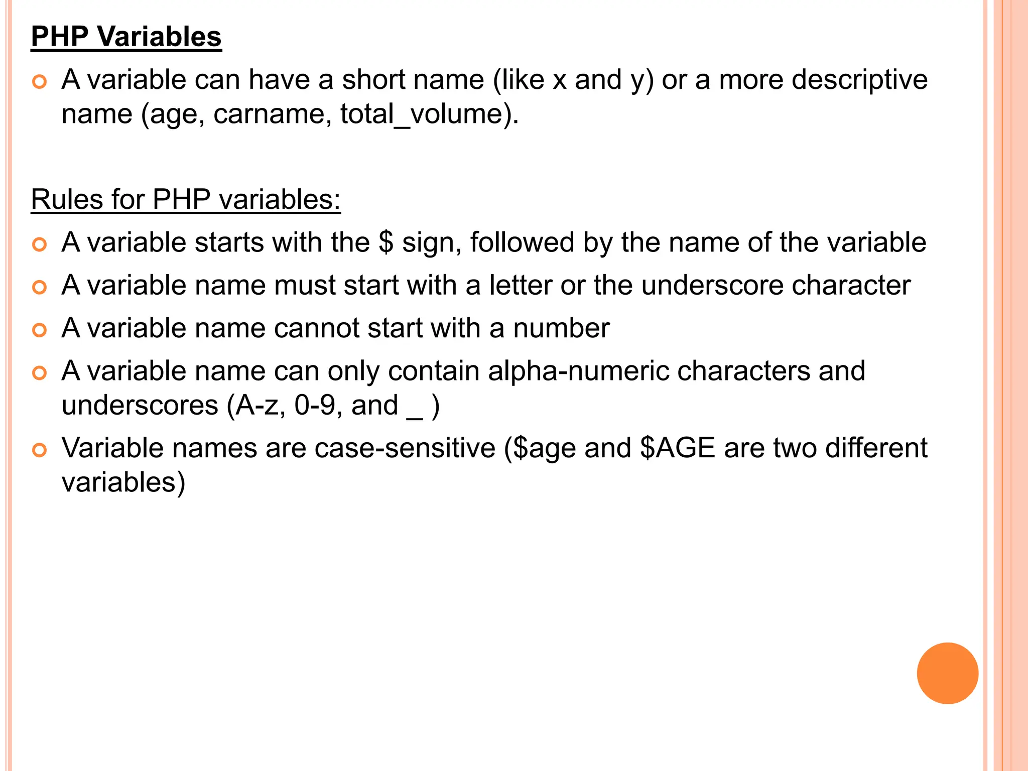 PHP Variables
 A variable can have a short name (like x and y) or a more descriptive
name (age, carname, total_volume).
Rules for PHP variables:
 A variable starts with the $ sign, followed by the name of the variable
 A variable name must start with a letter or the underscore character
 A variable name cannot start with a number
 A variable name can only contain alpha-numeric characters and
underscores (A-z, 0-9, and _ )
 Variable names are case-sensitive ($age and $AGE are two different
variables)
 