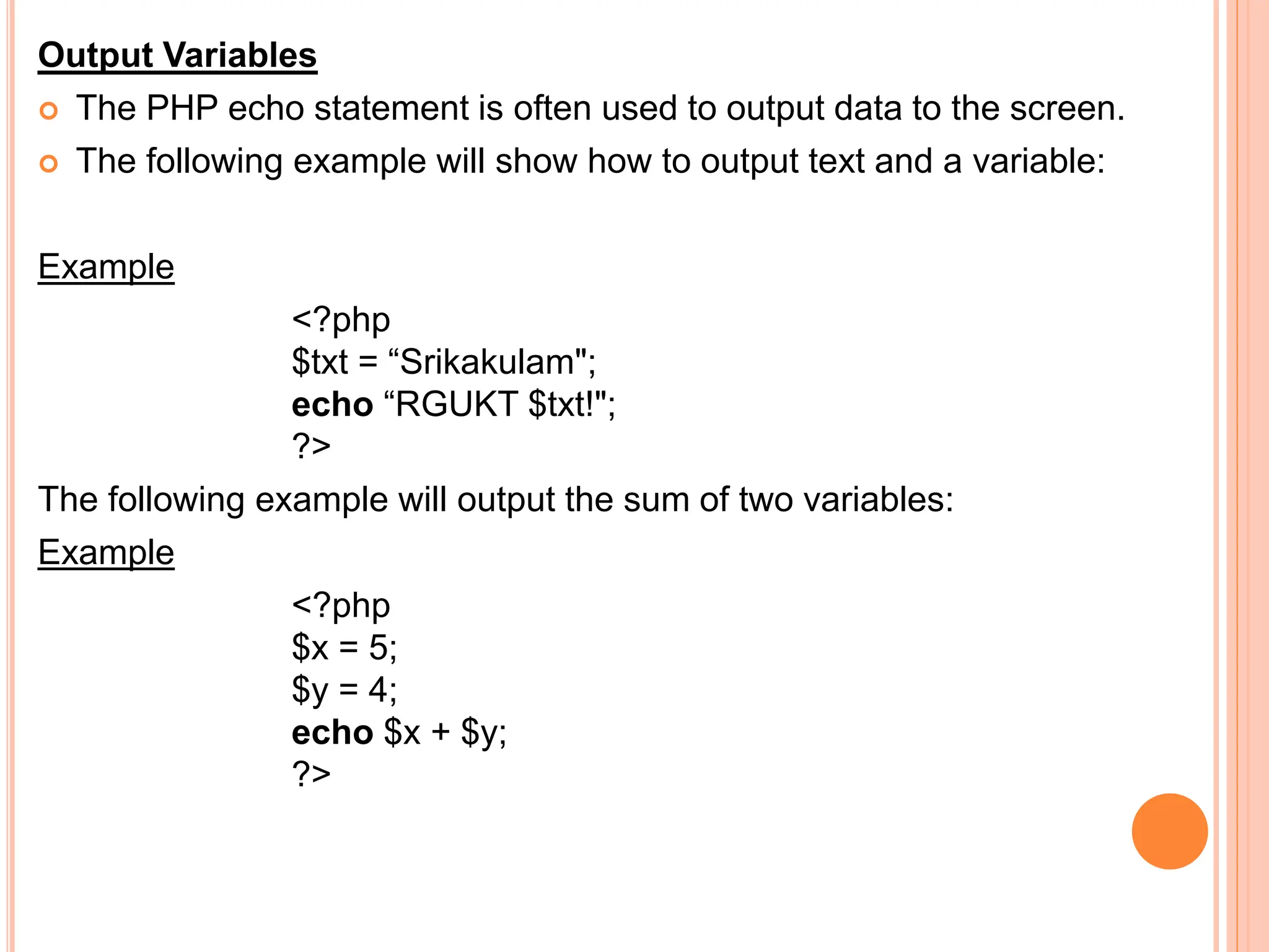 Output Variables
 The PHP echo statement is often used to output data to the screen.
 The following example will show how to output text and a variable:
Example
<?php
$txt = “Srikakulam";
echo “RGUKT $txt!";
?>
The following example will output the sum of two variables:
Example
<?php
$x = 5;
$y = 4;
echo $x + $y;
?>
 