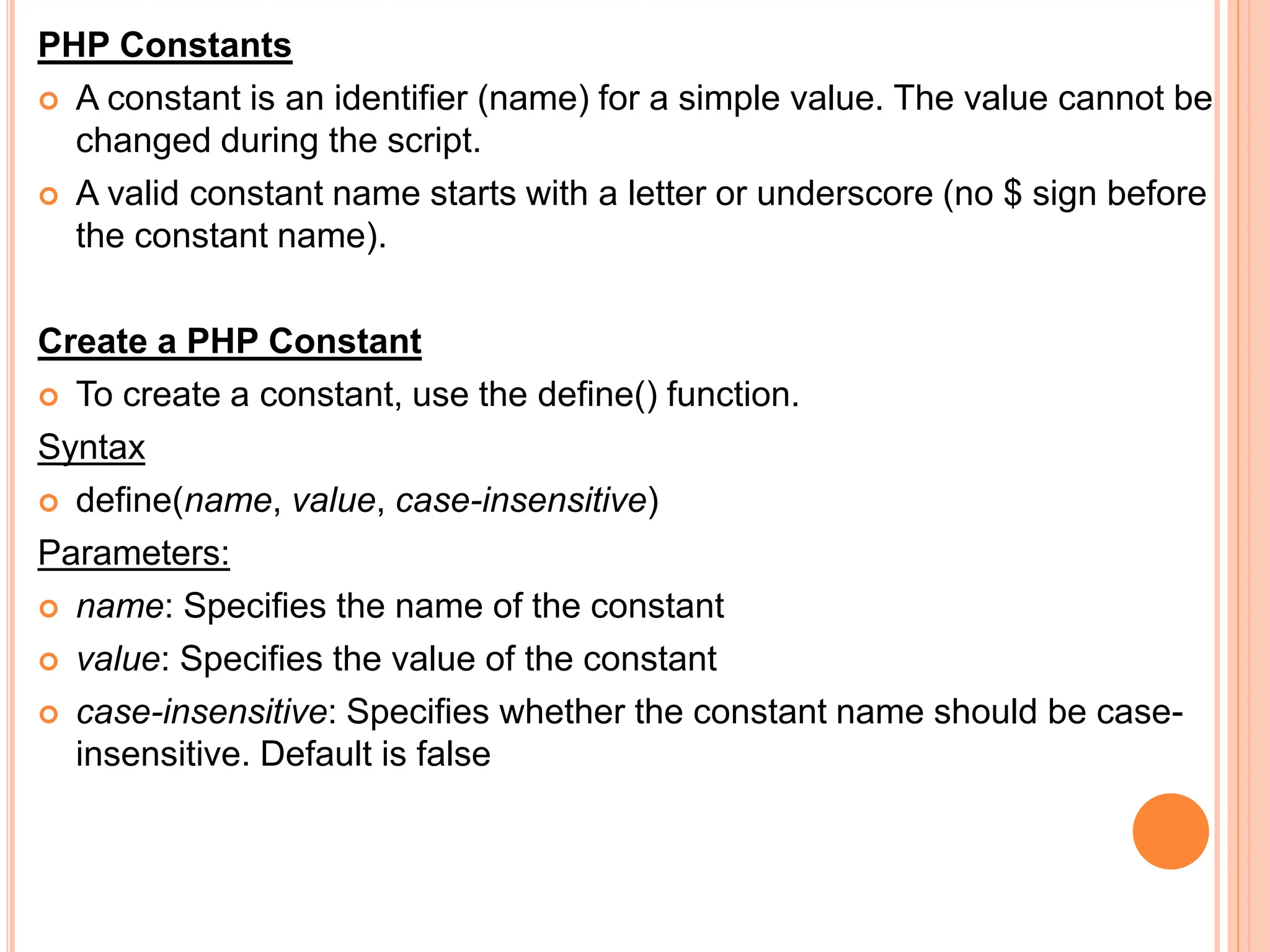 PHP Constants
 A constant is an identifier (name) for a simple value. The value cannot be
changed during the script.
 A valid constant name starts with a letter or underscore (no $ sign before
the constant name).
Create a PHP Constant
 To create a constant, use the define() function.
Syntax
 define(name, value, case-insensitive)
Parameters:
 name: Specifies the name of the constant
 value: Specifies the value of the constant
 case-insensitive: Specifies whether the constant name should be case-
insensitive. Default is false
 