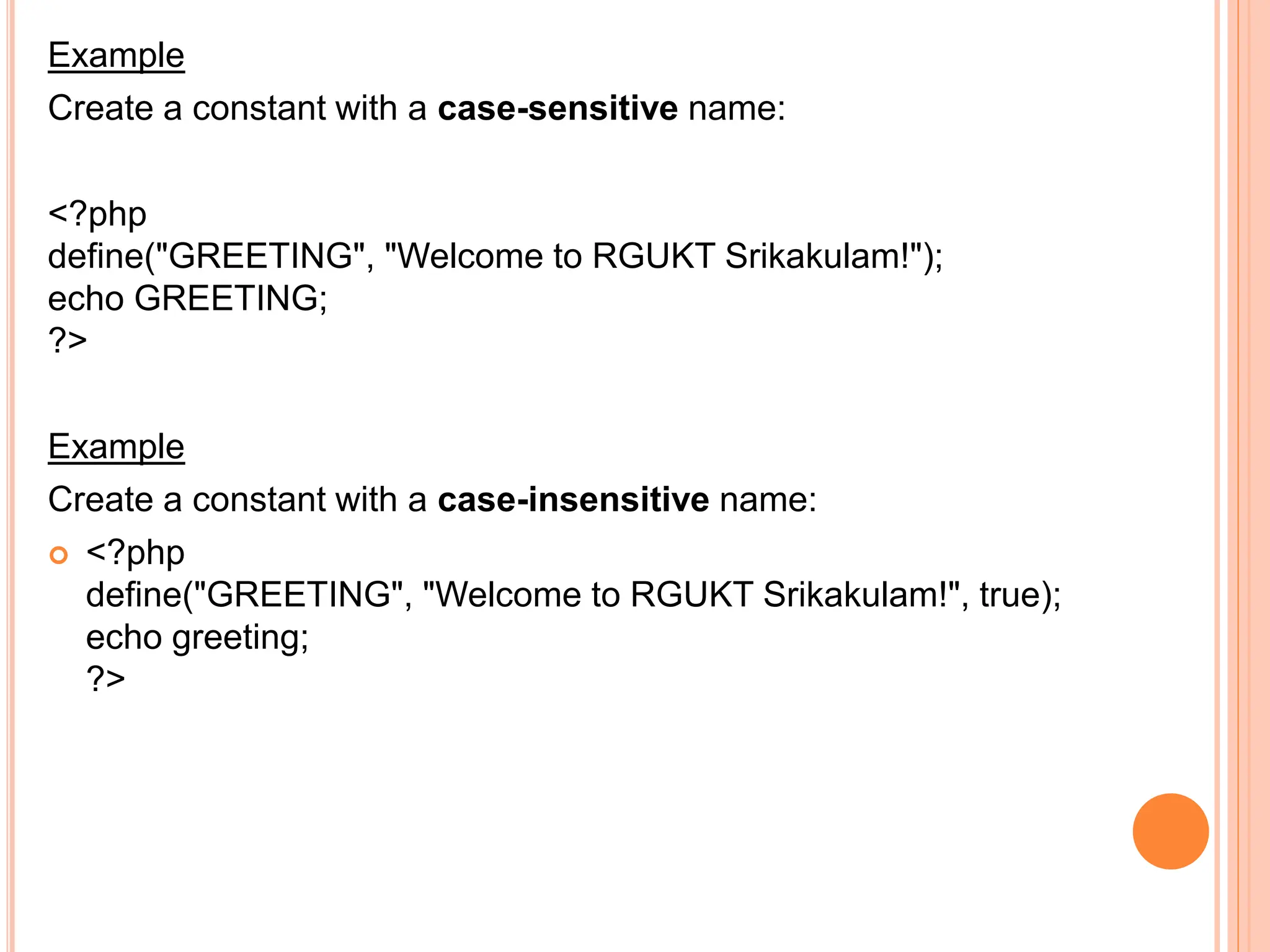 Example
Create a constant with a case-sensitive name:
<?php
define("GREETING", "Welcome to RGUKT Srikakulam!");
echo GREETING;
?>
Example
Create a constant with a case-insensitive name:
 <?php
define("GREETING", "Welcome to RGUKT Srikakulam!", true);
echo greeting;
?>
 