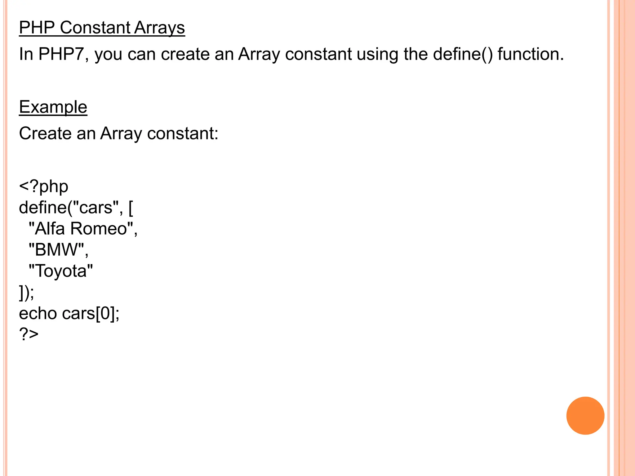 PHP Constant Arrays
In PHP7, you can create an Array constant using the define() function.
Example
Create an Array constant:
<?php
define("cars", [
"Alfa Romeo",
"BMW",
"Toyota"
]);
echo cars[0];
?>
 