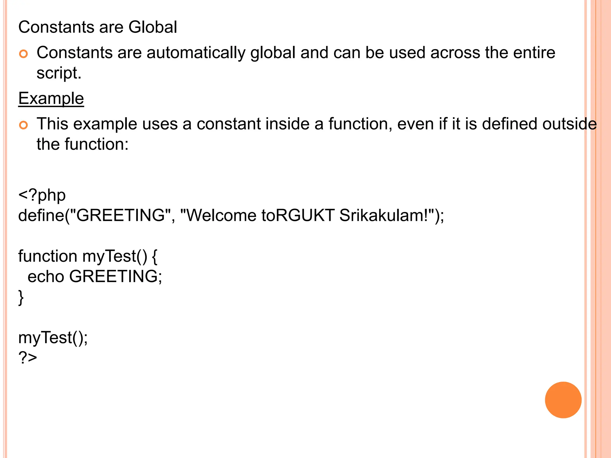 Constants are Global
 Constants are automatically global and can be used across the entire
script.
Example
 This example uses a constant inside a function, even if it is defined outside
the function:
<?php
define("GREETING", "Welcome toRGUKT Srikakulam!");
function myTest() {
echo GREETING;
}
myTest();
?>
 