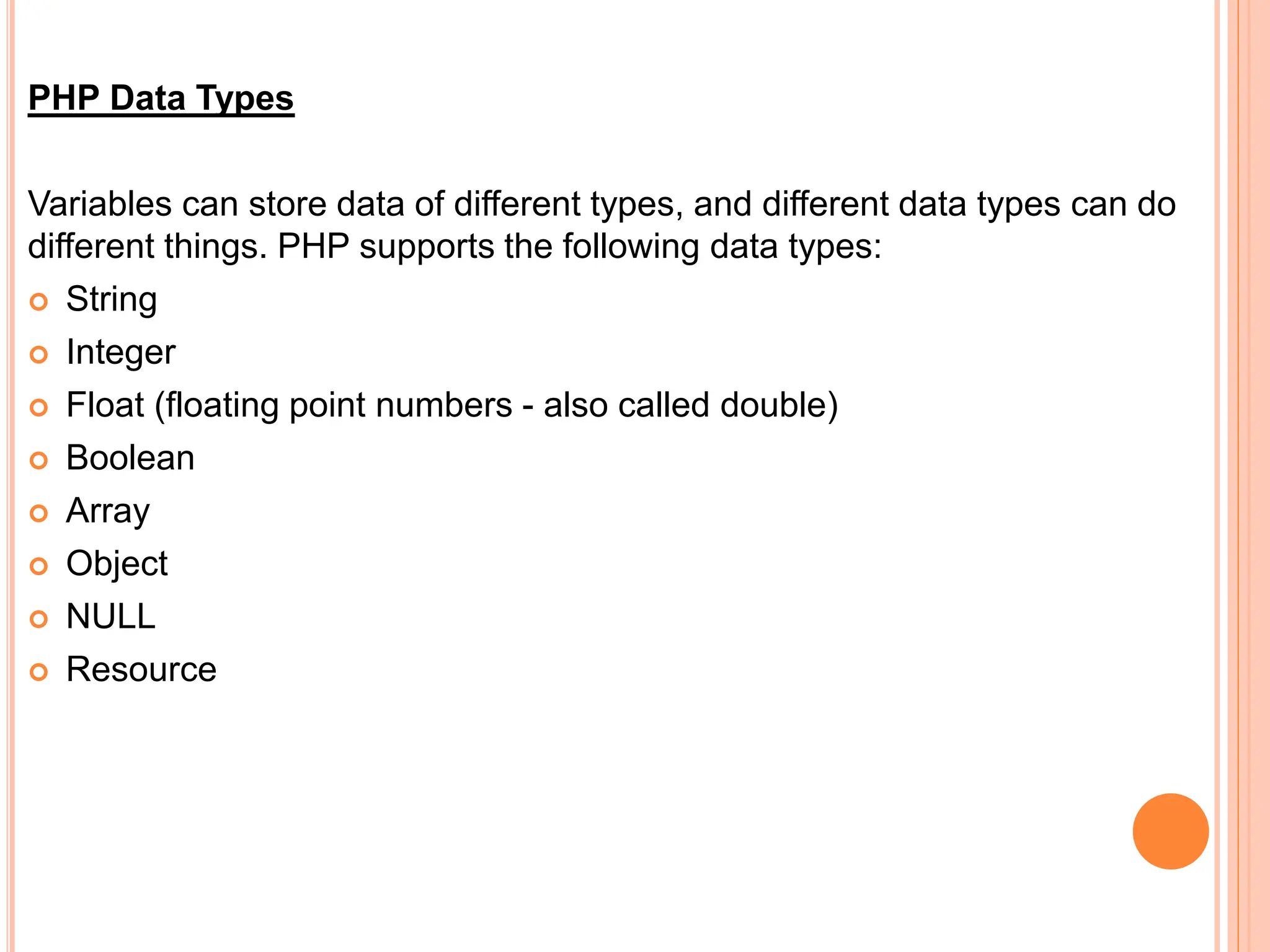 PHP Data Types
Variables can store data of different types, and different data types can do
different things. PHP supports the following data types:
 String
 Integer
 Float (floating point numbers - also called double)
 Boolean
 Array
 Object
 NULL
 Resource
 