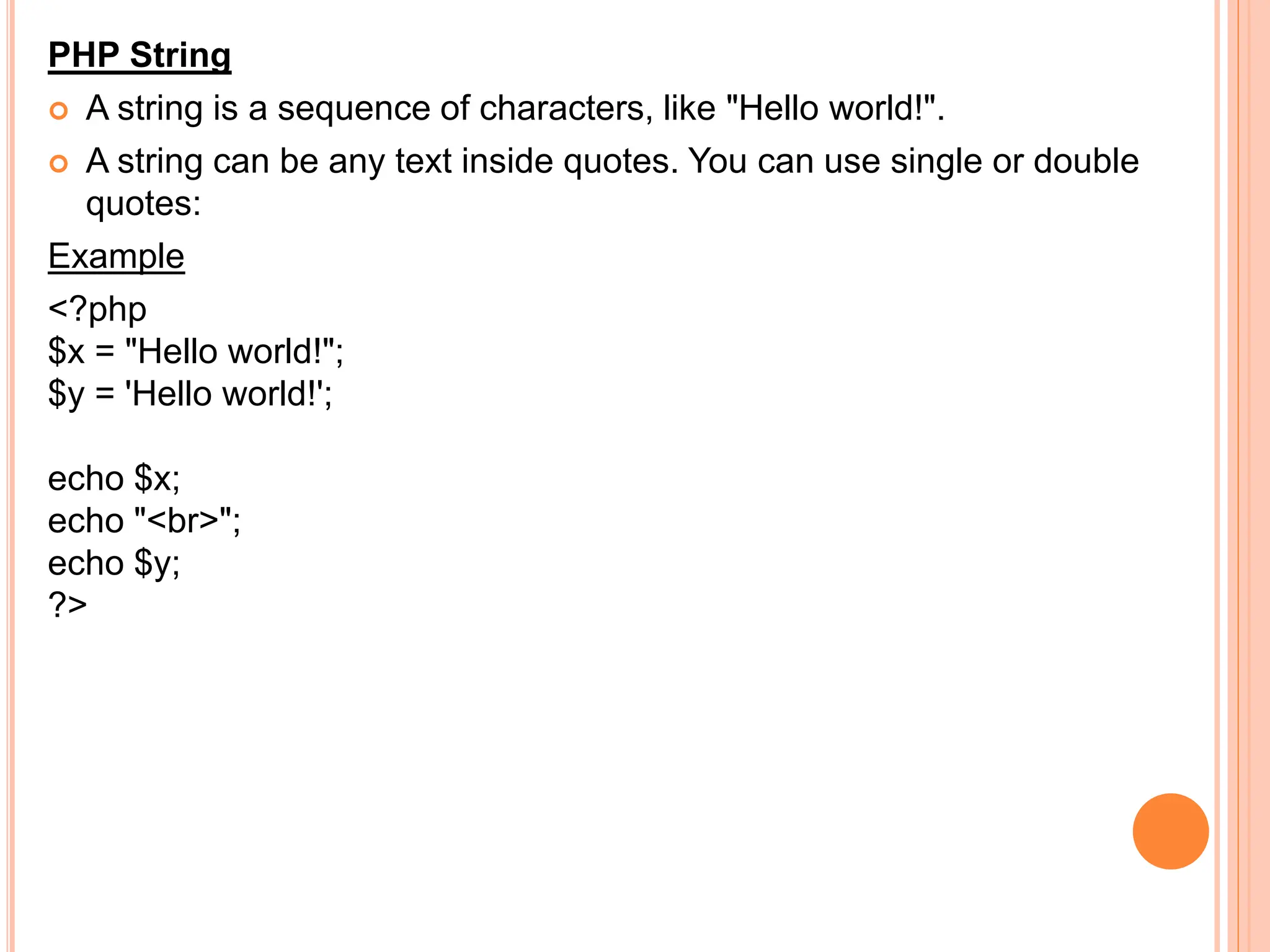 PHP String
 A string is a sequence of characters, like "Hello world!".
 A string can be any text inside quotes. You can use single or double
quotes:
Example
<?php
$x = "Hello world!";
$y = 'Hello world!';
echo $x;
echo "<br>";
echo $y;
?>
 