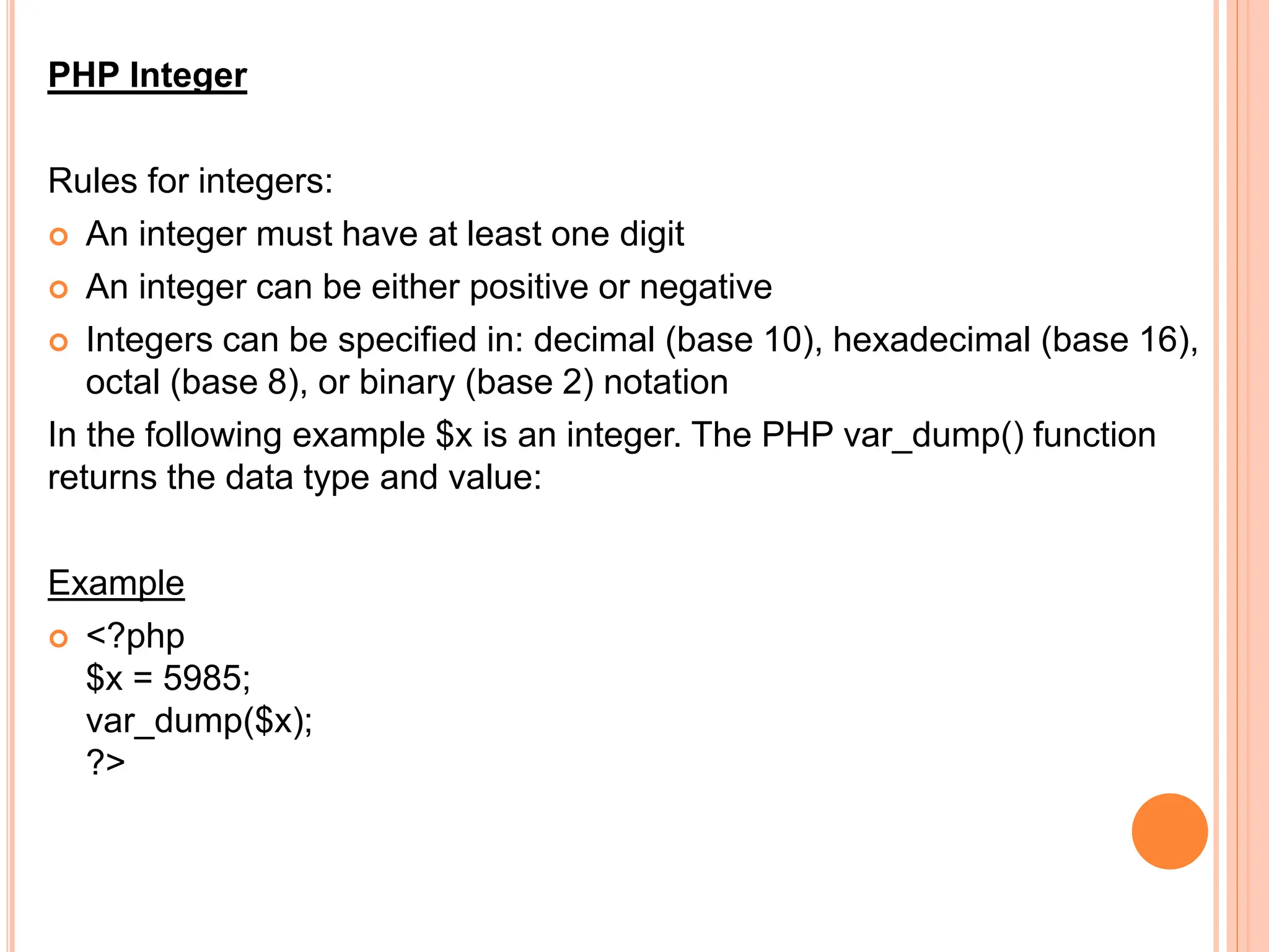 PHP Integer
Rules for integers:
 An integer must have at least one digit
 An integer can be either positive or negative
 Integers can be specified in: decimal (base 10), hexadecimal (base 16),
octal (base 8), or binary (base 2) notation
In the following example $x is an integer. The PHP var_dump() function
returns the data type and value:
Example
 <?php
$x = 5985;
var_dump($x);
?>
 