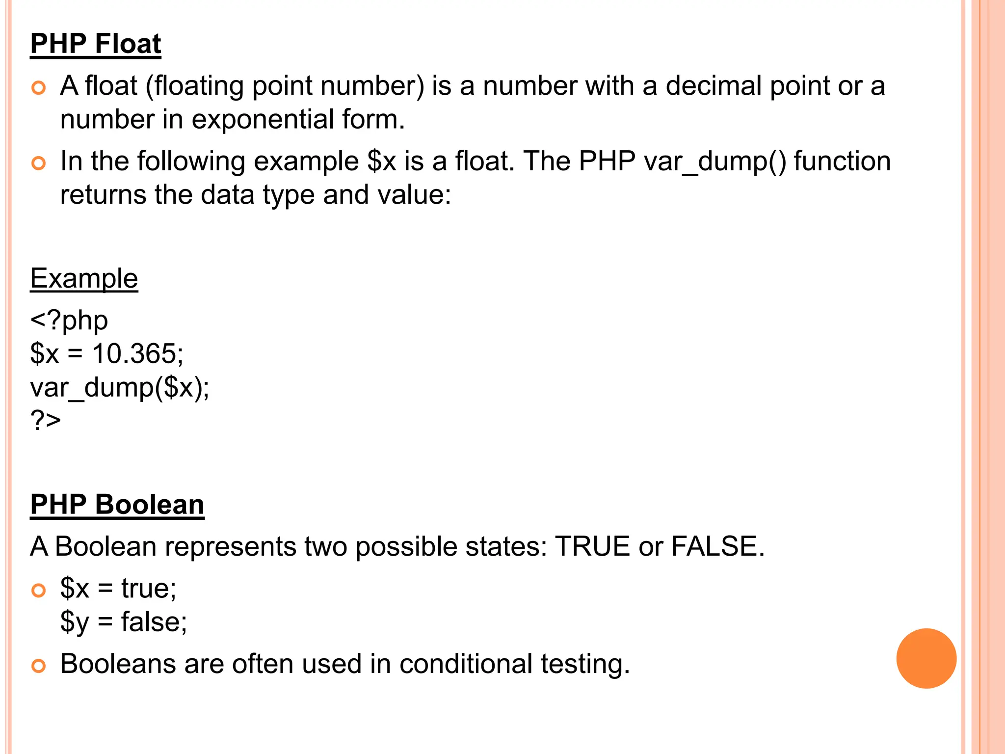 PHP Float
 A float (floating point number) is a number with a decimal point or a
number in exponential form.
 In the following example $x is a float. The PHP var_dump() function
returns the data type and value:
Example
<?php
$x = 10.365;
var_dump($x);
?>
PHP Boolean
A Boolean represents two possible states: TRUE or FALSE.
 $x = true;
$y = false;
 Booleans are often used in conditional testing.
 