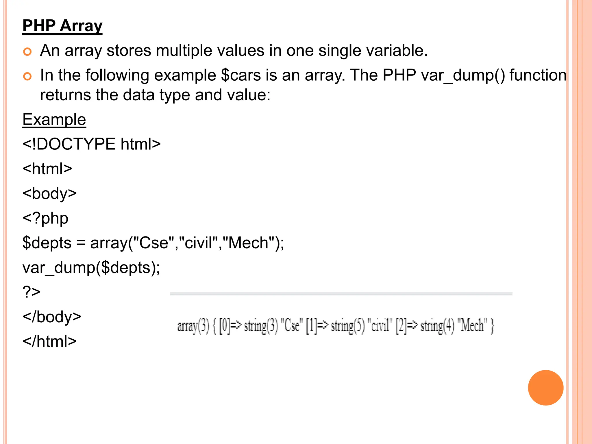 PHP Array
 An array stores multiple values in one single variable.
 In the following example $cars is an array. The PHP var_dump() function
returns the data type and value:
Example
<!DOCTYPE html>
<html>
<body>
<?php
$depts = array("Cse","civil","Mech");
var_dump($depts);
?>
</body>
</html>
 