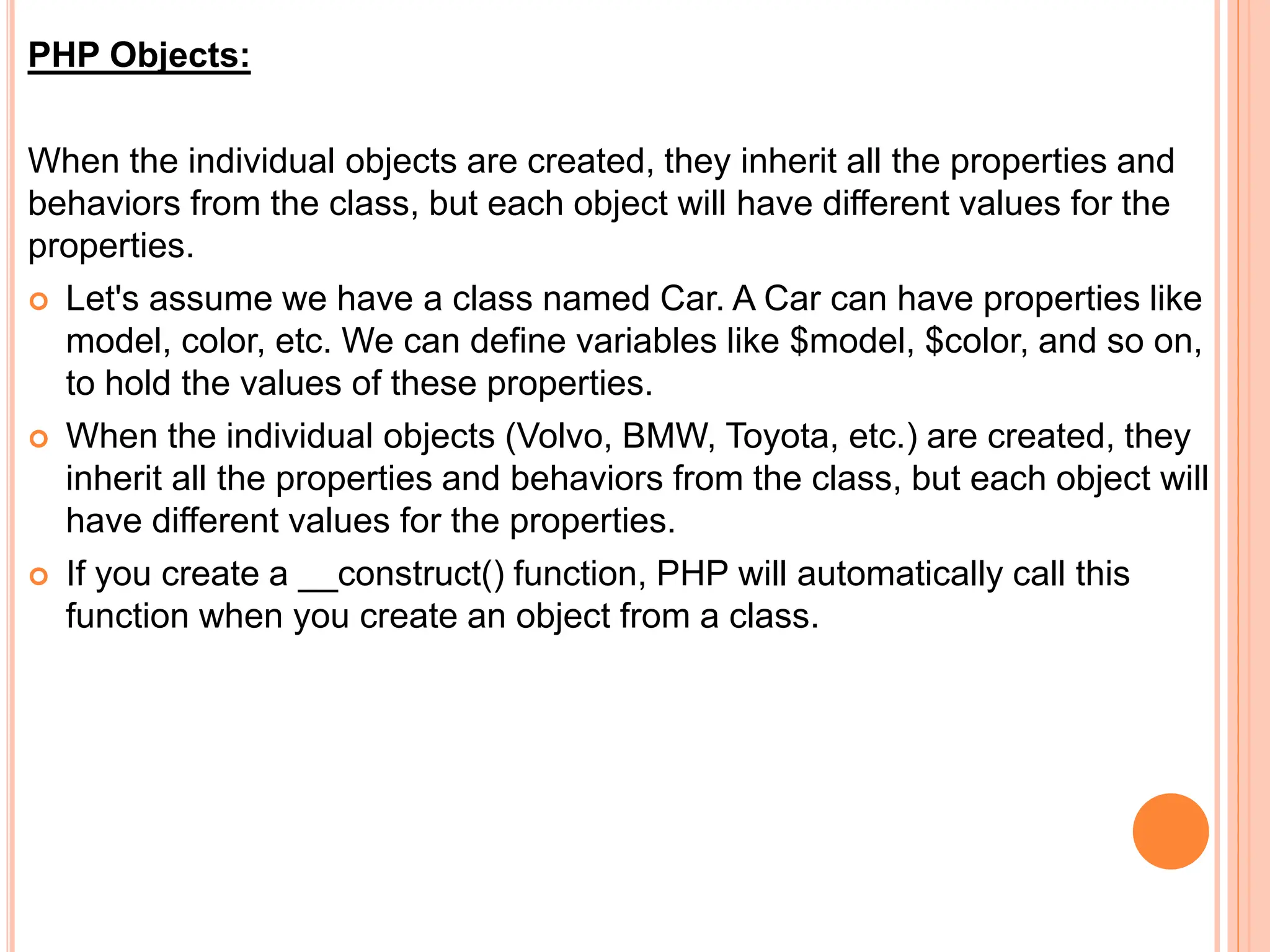 PHP Objects:
When the individual objects are created, they inherit all the properties and
behaviors from the class, but each object will have different values for the
properties.
 Let's assume we have a class named Car. A Car can have properties like
model, color, etc. We can define variables like $model, $color, and so on,
to hold the values of these properties.
 When the individual objects (Volvo, BMW, Toyota, etc.) are created, they
inherit all the properties and behaviors from the class, but each object will
have different values for the properties.
 If you create a __construct() function, PHP will automatically call this
function when you create an object from a class.
 