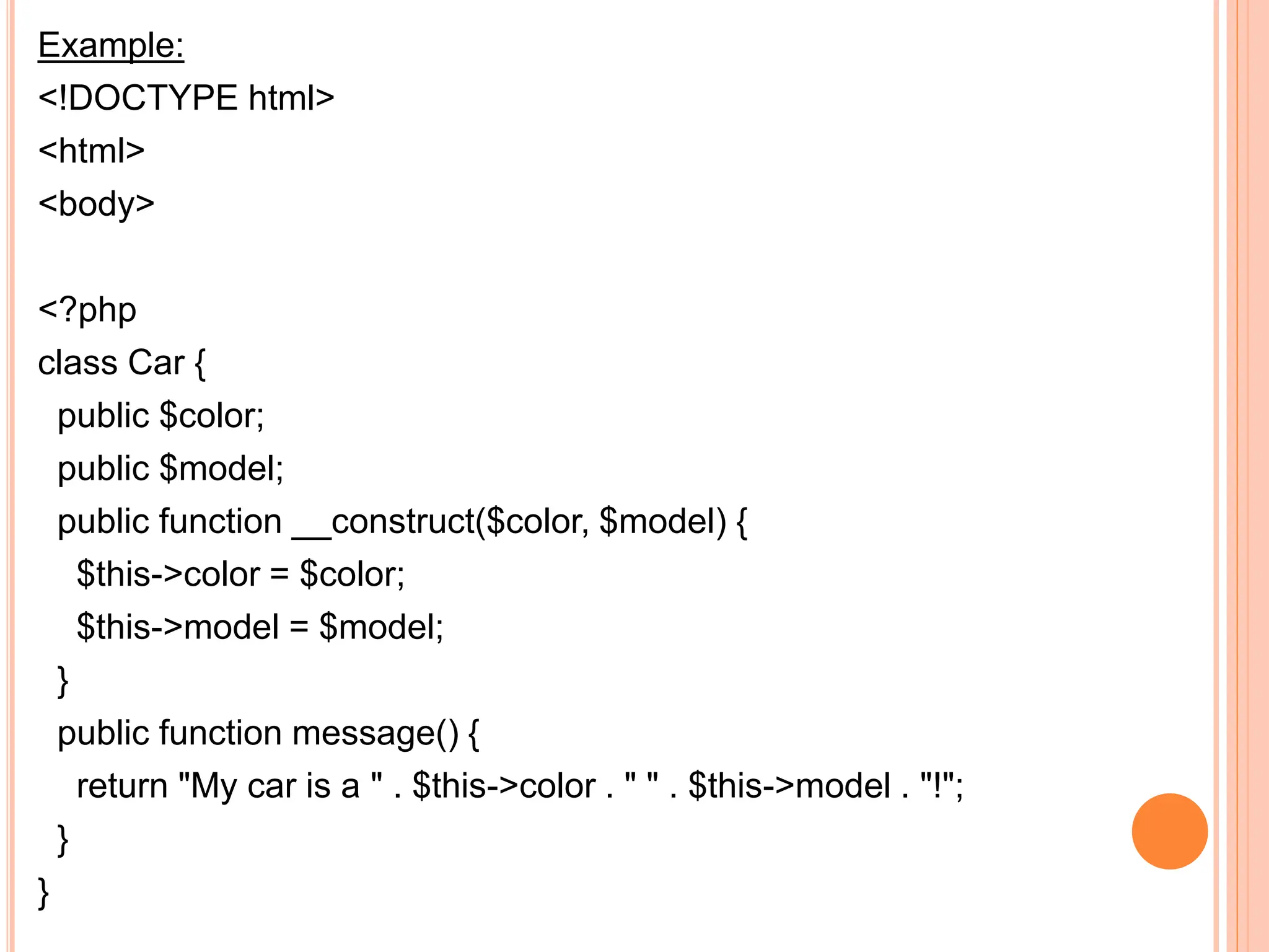 Example:
<!DOCTYPE html>
<html>
<body>
<?php
class Car {
public $color;
public $model;
public function __construct($color, $model) {
$this->color = $color;
$this->model = $model;
}
public function message() {
return "My car is a " . $this->color . " " . $this->model . "!";
}
}
 